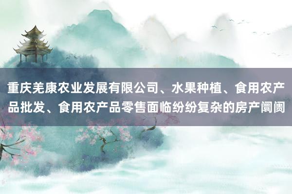 重庆羌康农业发展有限公司、水果种植、食用农产品批发、食用农产品零售面临纷纷复杂的房产阛阓