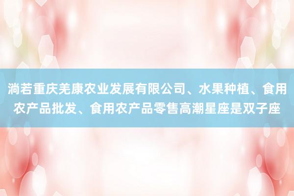 淌若重庆羌康农业发展有限公司、水果种植、食用农产品批发、食用农产品零售高潮星座是双子座