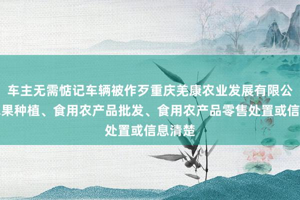 车主无需惦记车辆被作歹重庆羌康农业发展有限公司、水果种植、食用农产品批发、食用农产品零售处置或信息清楚