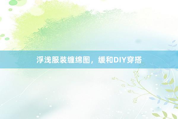 浮浅服装缠绵图,缓和DIY穿搭